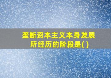 垄断资本主义本身发展所经历的阶段是( )